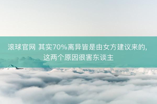 滚球官网 其实70%离异皆是由女方建议来的， 这两个原因很害东谈主