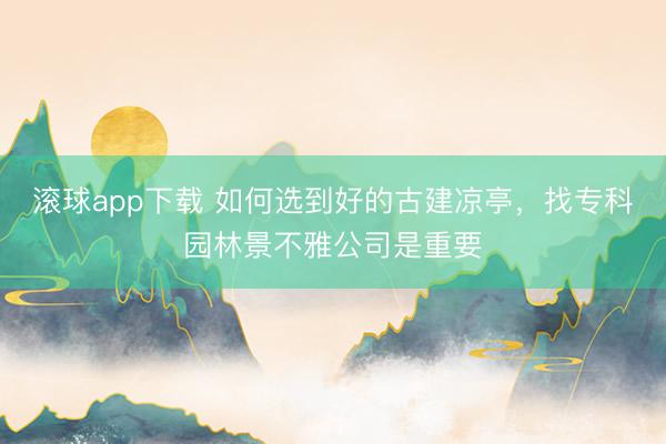 滚球app下载 如何选到好的古建凉亭，找专科园林景不雅公司是重要