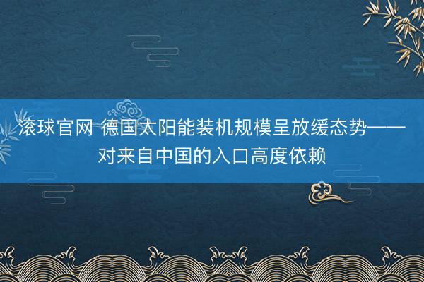 滚球官网 德国太阳能装机规模呈放缓态势——对来自中国的入口高度依赖