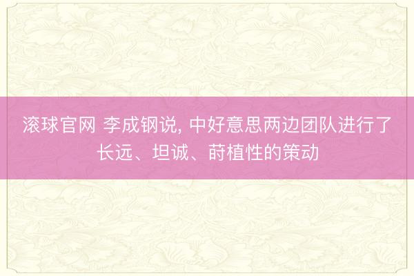 滚球官网 李成钢说， 中好意思两边团队进行了长远、坦诚、莳植性的策动