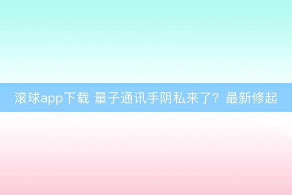 滚球app下载 量子通讯手阴私来了?最新修起