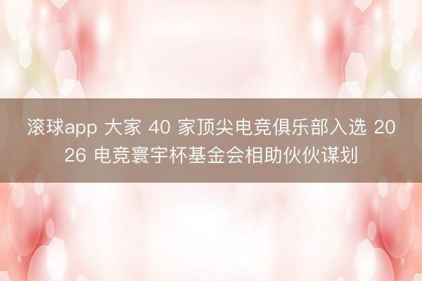 滚球app 大家 40 家顶尖电竞俱乐部入选 2026 电竞寰宇杯基金会相助伙伙谋划