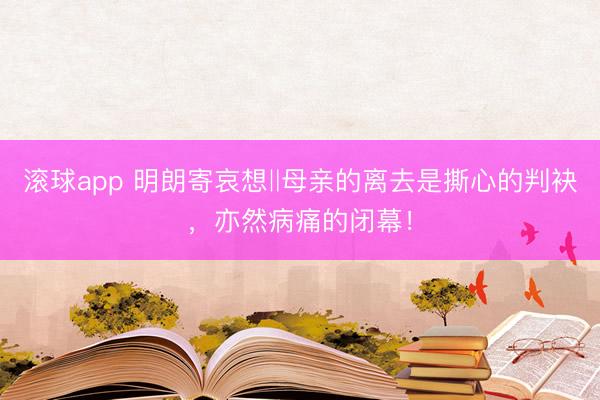 滚球app 明朗寄哀想‖母亲的离去是撕心的判袂,亦然病痛的闭幕!