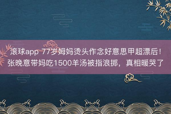 滚球app 77岁姆妈烫头作念好意思甲超漂后!张晚意带妈吃1500羊汤被指浪掷,真相暖哭了