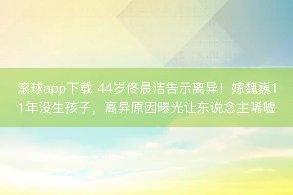 滚球app下载 44岁佟晨洁告示离异！嫁魏巍11年没生孩子，离异原因曝光让东说念主唏嘘