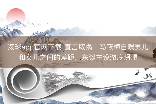 滚球app官网下载 直言取祸!马筱梅自曝男儿和女儿之间的差距,东谈主设澈底坍塌