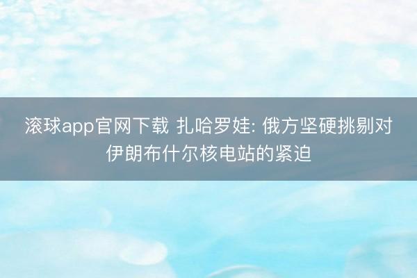 滚球app官网下载 扎哈罗娃: 俄方坚硬挑剔对伊朗布什尔核电站的紧迫