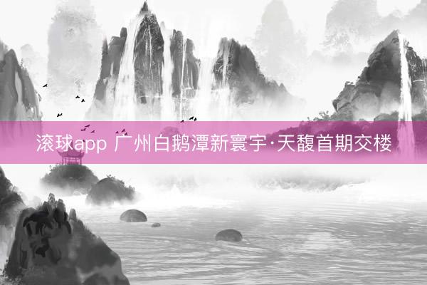 滚球app 广州白鹅潭新寰宇·天馥首期交楼