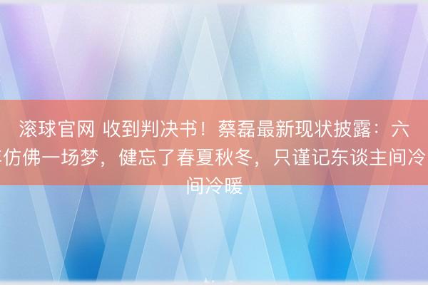 滚球官网 收到判决书!蔡磊最新现状披露:六年仿佛一场梦,健忘了春夏秋冬,只谨记东谈主间冷暖