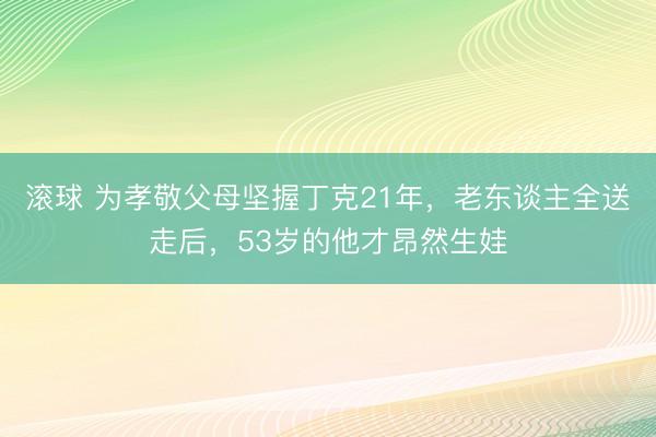 滚球 为孝敬父母坚握丁克21年，老东谈主全送走后，53岁的他才昂然生娃