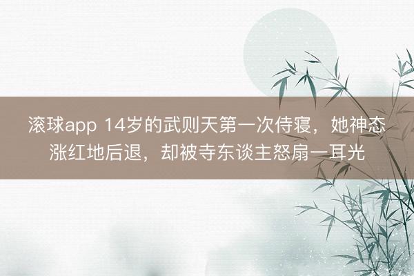 滚球app 14岁的武则天第一次侍寝，她神态涨红地后退，却被寺东谈主怒扇一耳光