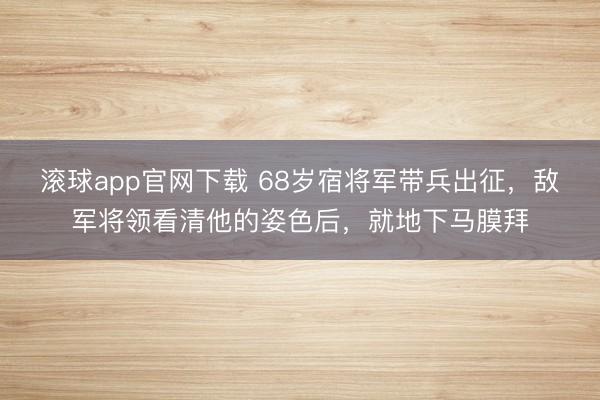 滚球app官网下载 68岁宿将军带兵出征,敌军将领看清他的姿色后,就地下马膜拜