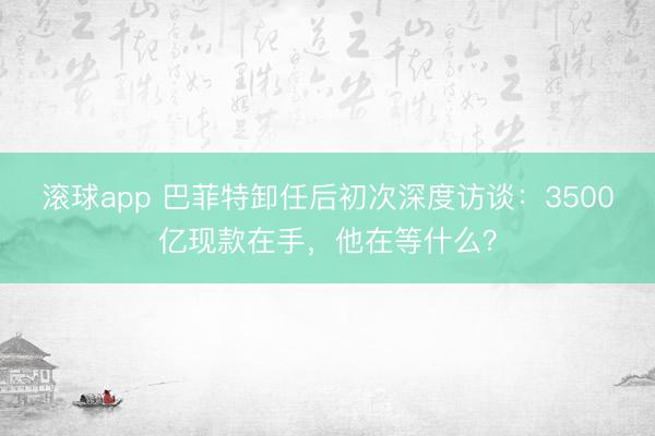 滚球app 巴菲特卸任后初次深度访谈：3500亿现款在手，他在等什么？