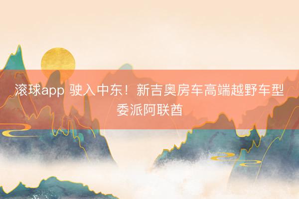 滚球app 驶入中东!新吉奥房车高端越野车型委派阿联酋