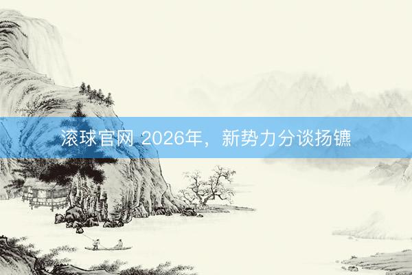 滚球官网 2026年,新势力分谈扬镳
