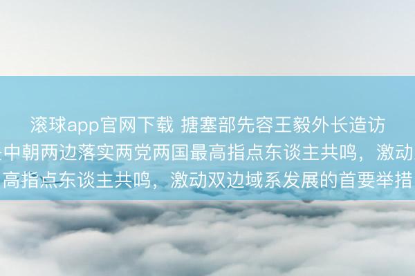 滚球app官网下载 搪塞部先容王毅外长造访朝鲜链接安排:此访是中朝两边落实两党两国最高指点东谈主共鸣,激动双边域系发展的首要举措