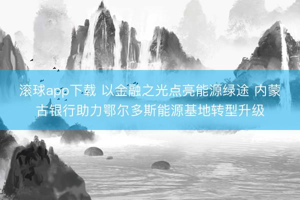 滚球app下载 以金融之光点亮能源绿途 内蒙古银行助力鄂尔多斯能源基地转型升级