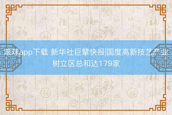 滚球app下载 新华社巨擘快报|国度高新技艺产业树立区总和达179家