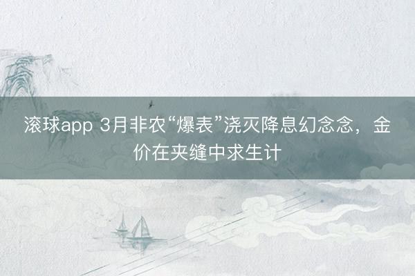 滚球app 3月非农“爆表”浇灭降息幻念念，金价在夹缝中求生计