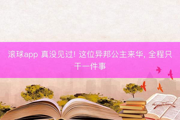 滚球app 真没见过! 这位异邦公主来华， 全程只干一件事