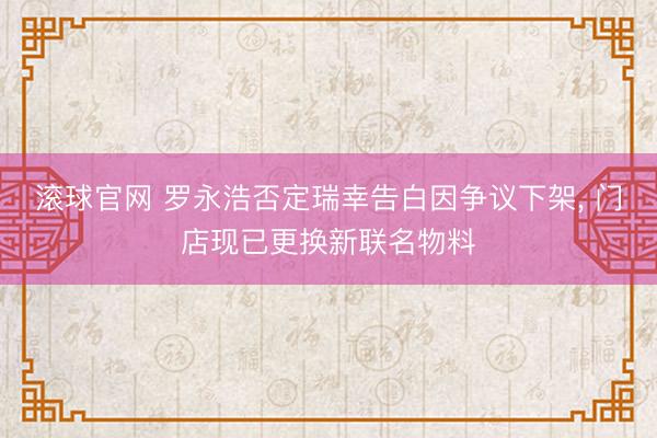 滚球官网 罗永浩否定瑞幸告白因争议下架, 门店现已更换新联名物料
