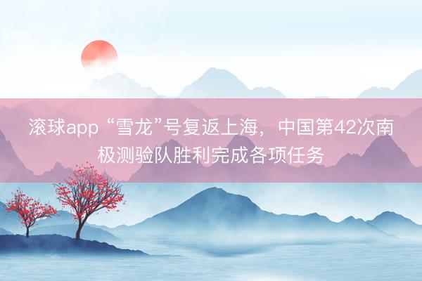 滚球app “雪龙”号复返上海，中国第42次南极测验队胜利完成各项任务