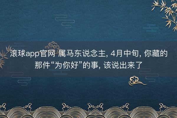 滚球app官网 属马东说念主， 4月中旬， 你藏的那件“为你好”的事， 该说出来了