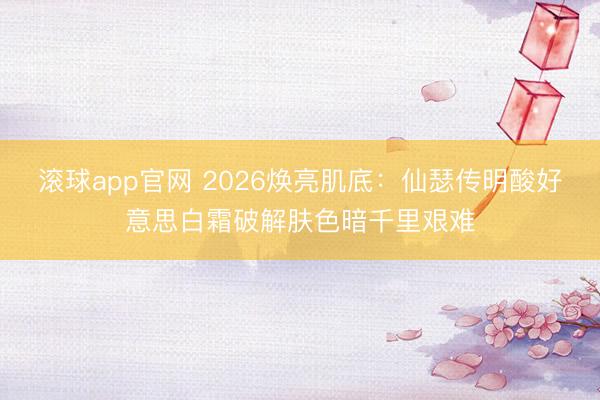 滚球app官网 2026焕亮肌底:仙瑟传明酸好意思白霜破解肤色暗千里艰难