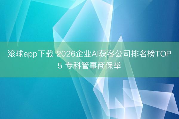 滚球app下载 2026企业AI获客公司排名榜TOP5 专科管事商保举