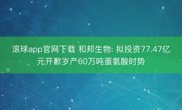 滚球app官网下载 和邦生物: 拟投资77.47亿元开歉岁产60万吨蛋氨酸时势