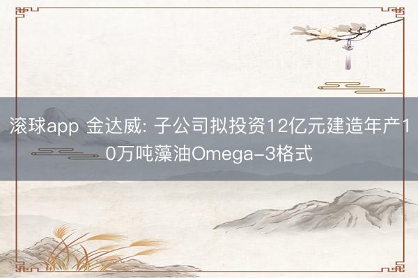 滚球app 金达威: 子公司拟投资12亿元建造年产10万吨藻油Omega-3格式