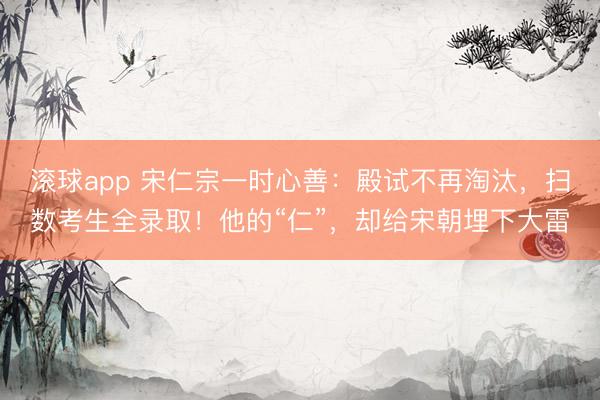 滚球app 宋仁宗一时心善：殿试不再淘汰，扫数考生全录取！他的“仁”，却给宋朝埋下大雷