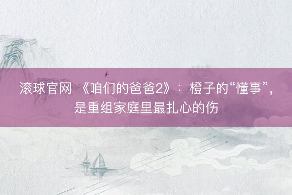 滚球官网 《咱们的爸爸2》：橙子的“懂事”，是重组家庭里最扎心的伤
