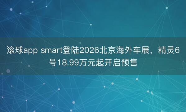 滚球app smart登陆2026北京海外车展，精灵6号18.99万元起开启预售