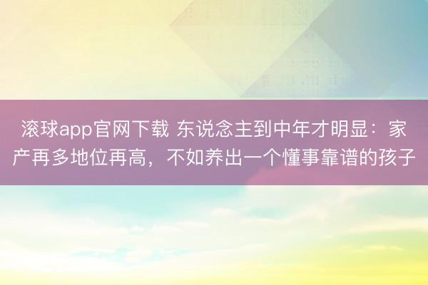 滚球app官网下载 东说念主到中年才明显：家产再多地位再高，不如养出一个懂事靠谱的孩子