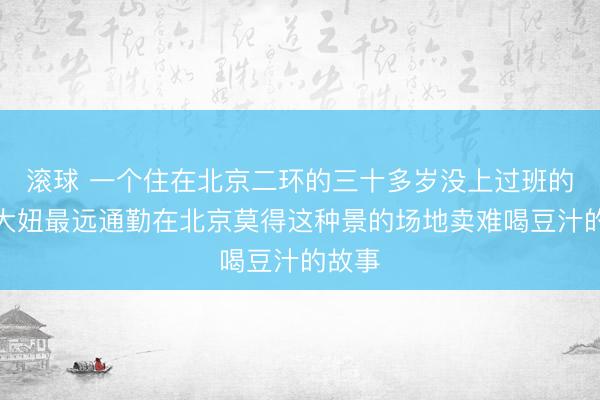 滚球 一个住在北京二环的三十多岁没上过班的北京大妞最远通勤在北京莫得这种景的场地卖难喝豆汁的故事