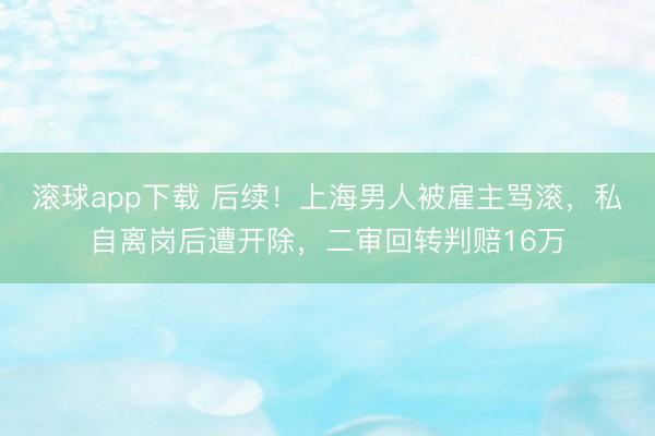 滚球app下载 后续！上海男人被雇主骂滚，私自离岗后遭开除，二审回转判赔16万