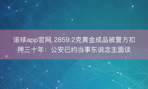 滚球app官网 2859.2克黄金成品被警方扣押三十年：公安已约当事东说念主面谈