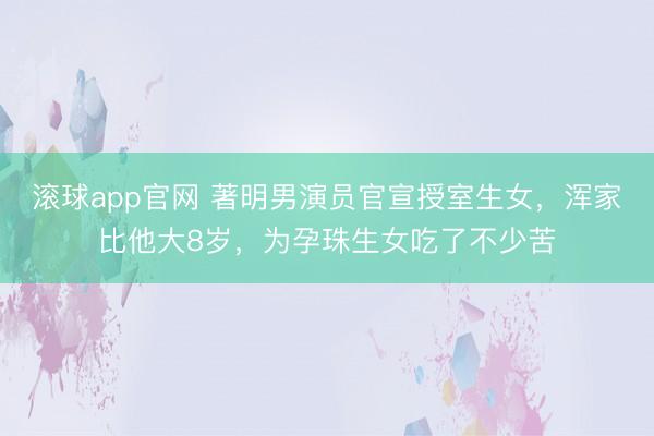 滚球app官网 著明男演员官宣授室生女，浑家比他大8岁，为孕珠生女吃了不少苦