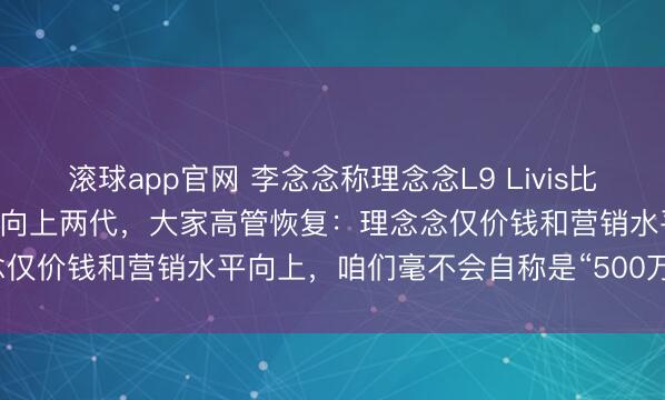 滚球app官网 李念念称理念念L9 Livis比上汽大家ID.ERA 9X至少向上两代，大家高管恢复：理念念仅价钱和营销水平向上，咱们毫不会自称是“500万内最佳”居品