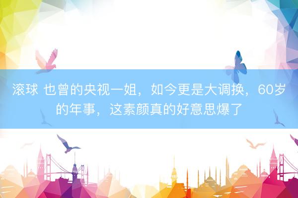 滚球 也曾的央视一姐，如今更是大调换，60岁的年事，这素颜真的好意思爆了