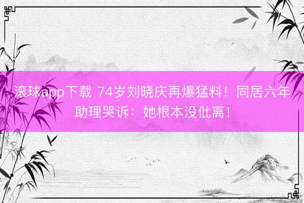 滚球app下载 74岁刘晓庆再爆猛料！同居六年助理哭诉：她根本没仳离！