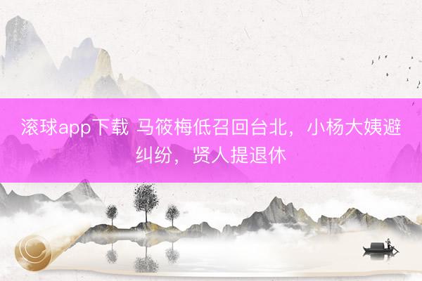 滚球app下载 马筱梅低召回台北，小杨大姨避纠纷，贤人提退休