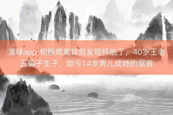 滚球app 和殷商离异后发现怀胎了，40岁王老五骗子生子，如今14岁男儿成她的倨傲