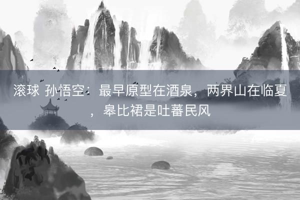 滚球 孙悟空：最早原型在酒泉，两界山在临夏，皋比裙是吐蕃民风