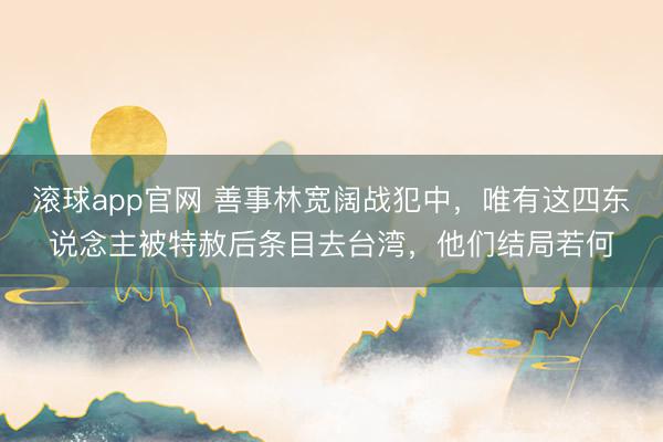 滚球app官网 善事林宽阔战犯中，唯有这四东说念主被特赦后条目去台湾，他们结局若何