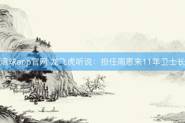 滚球app官网 龙飞虎听说：担任周恩来11年卫士长