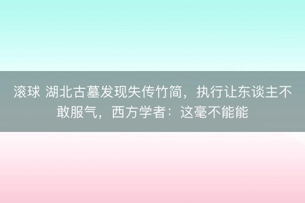 滚球 湖北古墓发现失传竹简，执行让东谈主不敢服气，西方学者：这毫不能能