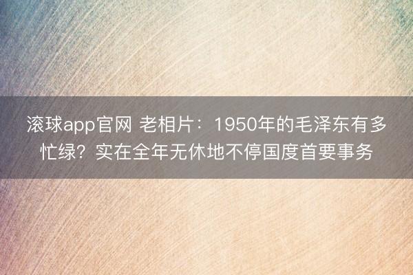 滚球app官网 老相片：1950年的毛泽东有多忙绿？实在全年无休地不停国度首要事务