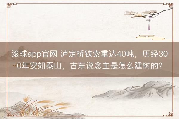 滚球app官网 泸定桥铁索重达40吨，历经300年安如泰山，古东说念主是怎么建树的？